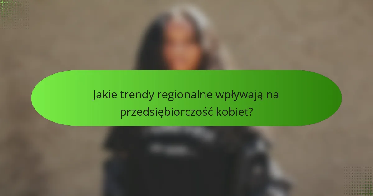 Jakie trendy regionalne wpływają na przedsiębiorczość kobiet?