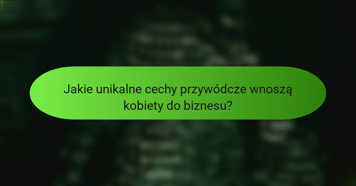 Jakie unikalne cechy przywódcze wnoszą kobiety do biznesu?