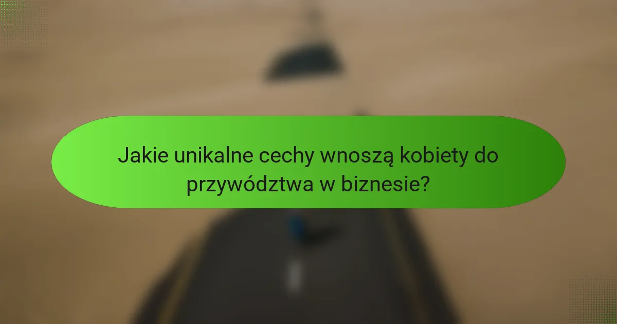 Jakie unikalne cechy wnoszą kobiety do przywództwa w biznesie?