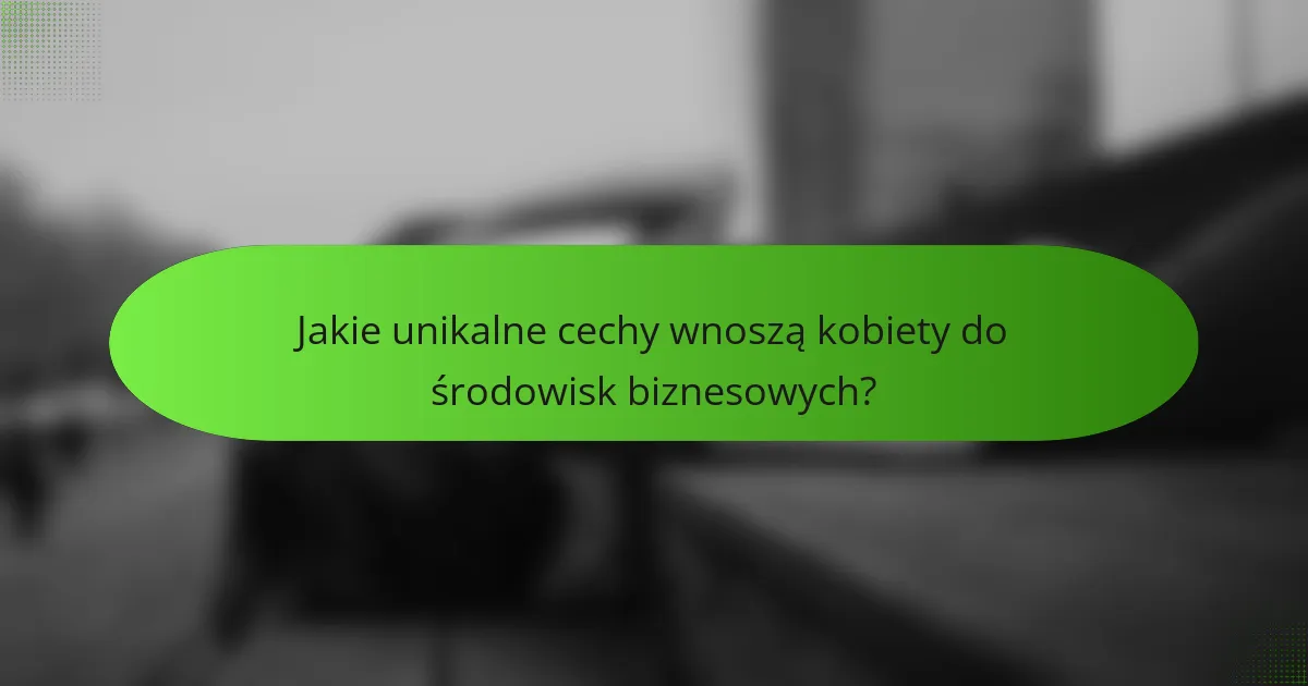Jakie unikalne cechy wnoszą kobiety do środowisk biznesowych?