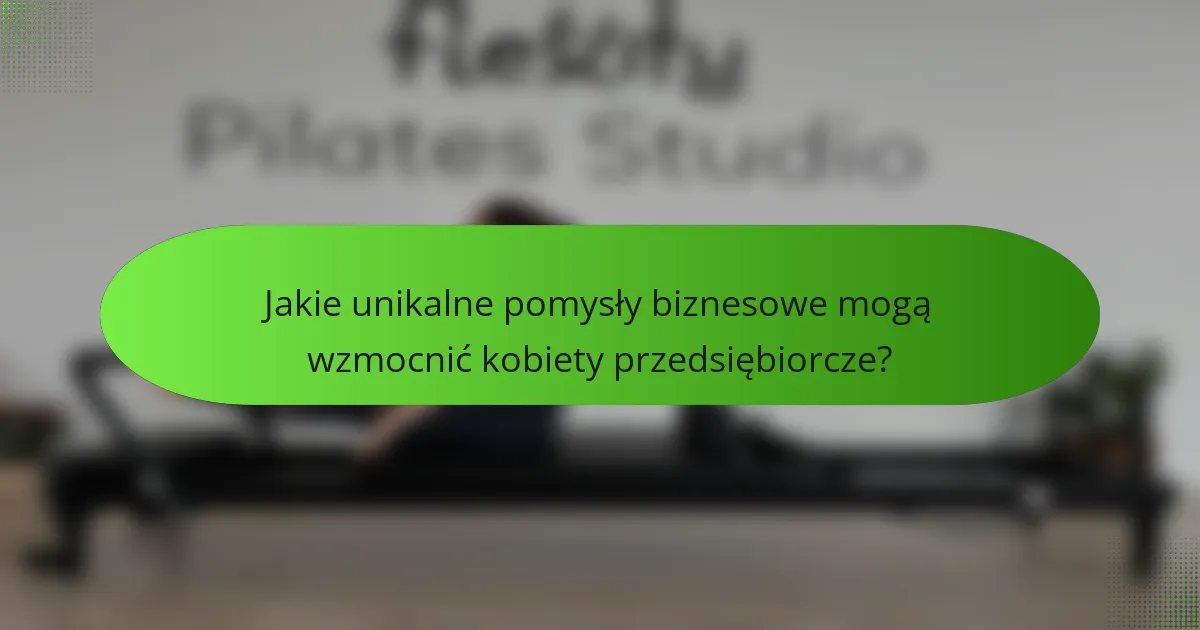 Jakie unikalne pomysły biznesowe mogą wzmocnić kobiety przedsiębiorcze?