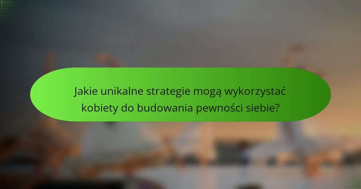 Jakie unikalne strategie mogą wykorzystać kobiety do budowania pewności siebie?