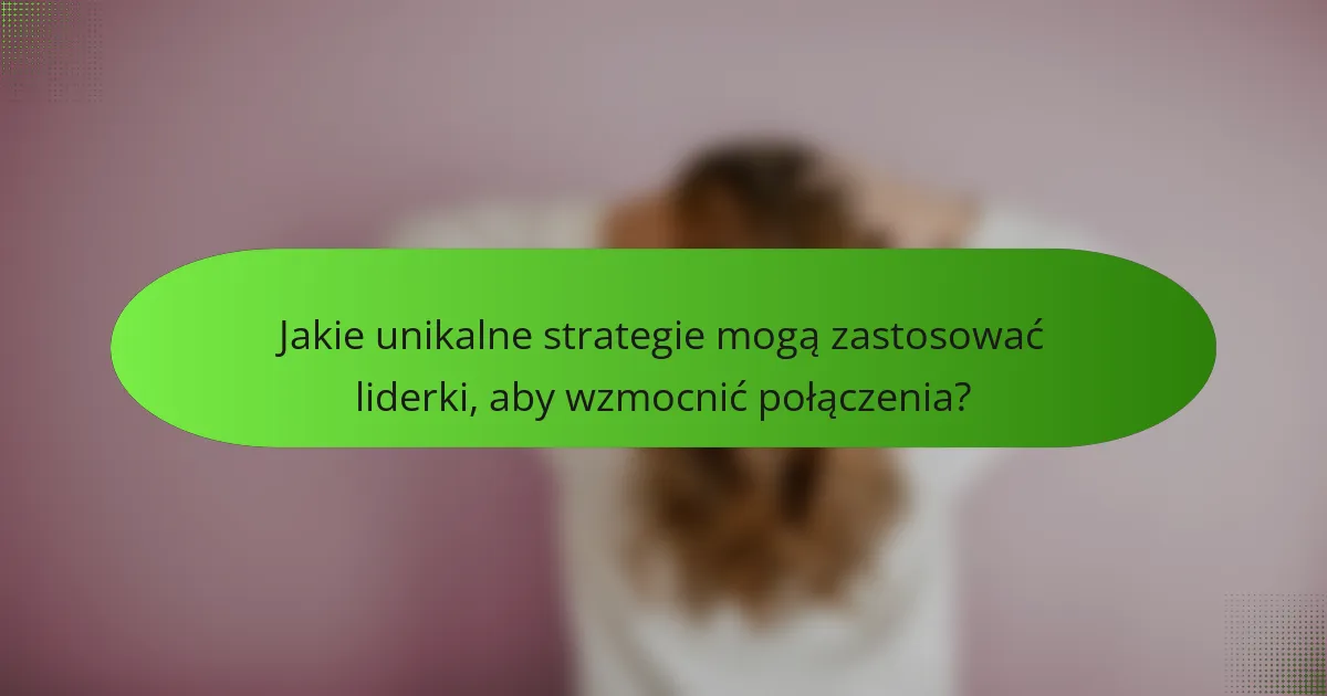 Jakie unikalne strategie mogą zastosować liderki, aby wzmocnić połączenia?