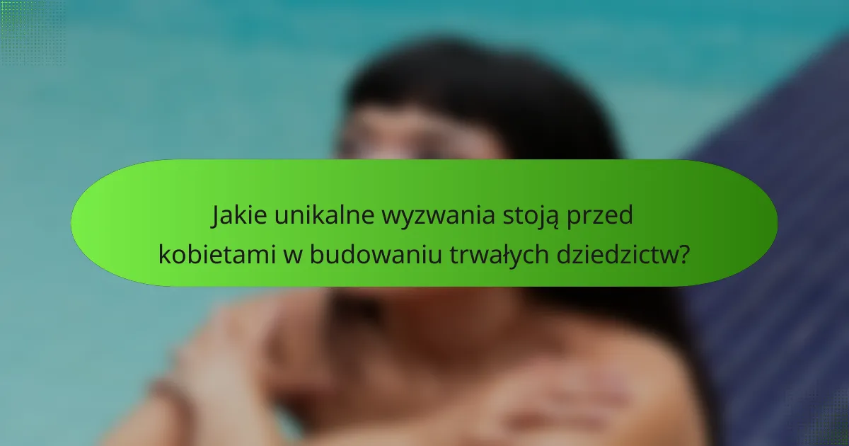 Jakie unikalne wyzwania stoją przed kobietami w budowaniu trwałych dziedzictw?