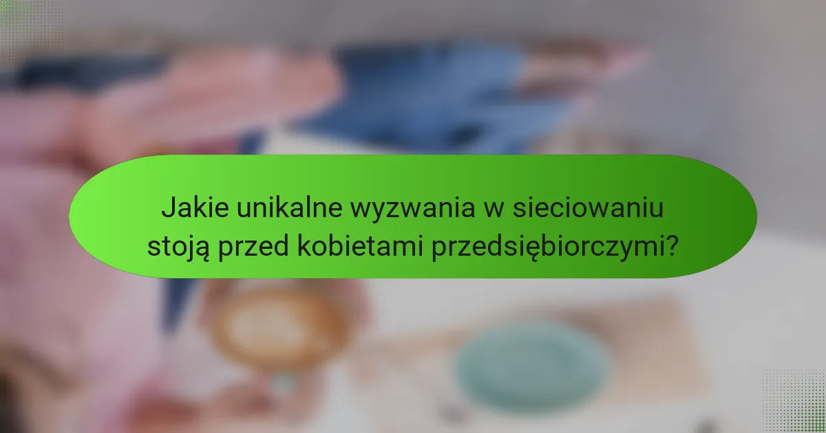 Jakie unikalne wyzwania w sieciowaniu stoją przed kobietami przedsiębiorczymi?