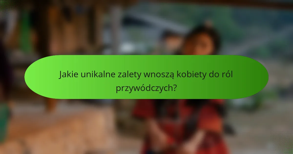Jakie unikalne zalety wnoszą kobiety do ról przywódczych?