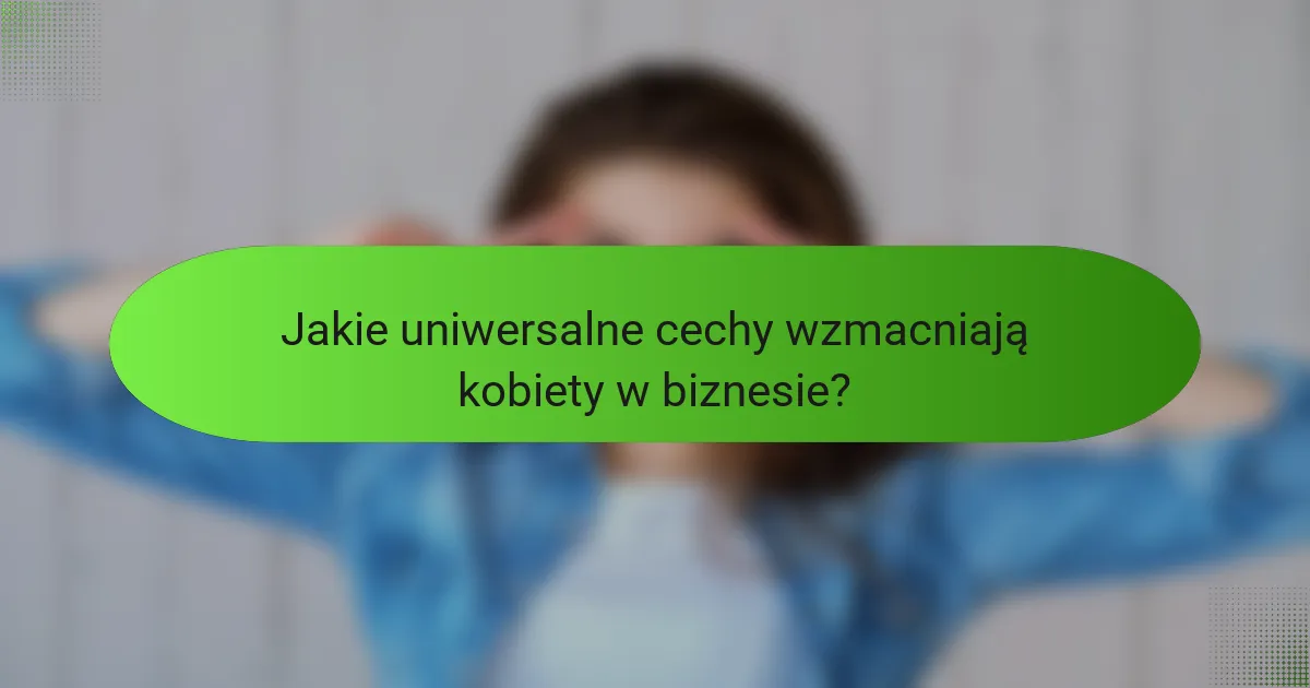 Jakie uniwersalne cechy wzmacniają kobiety w biznesie?