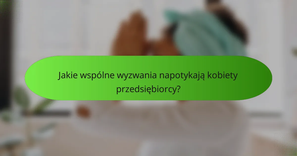 Jakie wspólne wyzwania napotykają kobiety przedsiębiorcy?